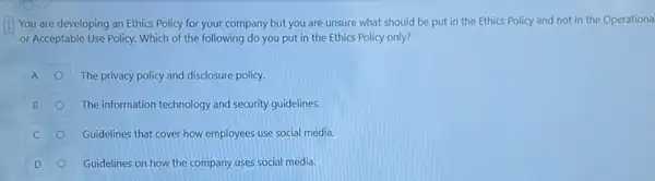 You are developing an Ethics Policy for your company but you are unsure what should be put in the Ethics Policy and not in the Operationa
or Acceptable Use Policy Which of the following do you put in the Ethics Policy only?
A	The privacy policy and disclosure policy.
B	The information technology and security guidelines.
C	Guidelines that cover how employees use social media.
D	Guidelines on how the company uses social media. O