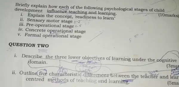 development influence teaching and learning.
explain how each of the following psychological stages of child
(10marks)
i. Explain the concept, 'readiness to learn'
ii. Sensory motor stage 0-2
iii. Pre-operational stage 2-5
iv. Concrete stage
v. Formal opérational stage
QUESTION TWO
i: Describe the three lower objectives of learning under the cognitive
domain.
(3mg)
ii. Outline five characteristic differences between the teacher and lear
centred methods of teaching and learning.
(5ma