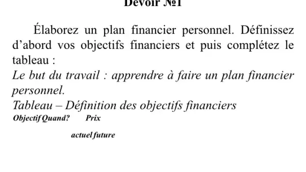 Devoir Jol
Élaborez un plan financier personnel . Définissez
d'abord vos objectifs financiers et puis complétez , le
tableau :
Le but du travail : apprendre à faire un plan financier
personnel.
Tableau - Définition des objectifs financiers
Objectif Quand? Prix
actuelfuture