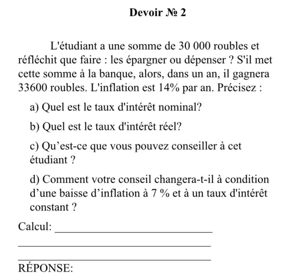 Devoir No 2
L'étudiant a une somme de 3000 ) roubles et
réfléchit que faire : les épargner ou dépenser ? S'il met
cette somme à la banque, alors, dans un an, il gagnera
33600 roubles. L 'inflation est 14%  par an. Précisez :
a) Quel est le taux d'intérêt nominal?
b) Quel est le taux d'intérêt réel?
c) Qu'est-ce que vous pouvez conseiller à cet
étudiant?
d) Comment votre conseil changera-t-il à condition
d'une baisse d 'inflation à 7%  et à un taux d'intérêt
constant?
__
RÉPO NSE: