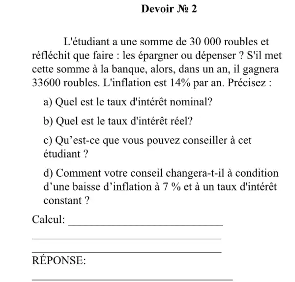 Devoir No 2
L'étudiant a une somme de 30000 roubles et
réfléchit que faire : les épargner ou dépenser ? S'il met
cette somme à la banque, alors, dans un an, il gagnera
33600 roubles. L 'inflation est 14%  par an. Précisez :
a) Quel est le taux d'intérêt nominal?
b) Quel est le taux d'intérêt réel?
c) Qu'est-ce que vous pouvez conseiller ' à cet
étudiant ?
d) Comment votre conseil changera-il à condition
d'une baisse d 'inflation à 7%  et à un taux d'intérêt
constant?
__
RE PONSE:
__