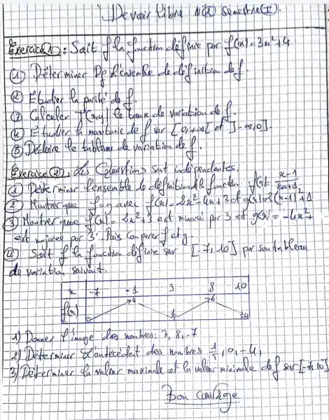 - Dewair libne N(2) semestre(t).
Exerace 2: Soit fln faucitin de finie par f(x)=3 x^2+4 
(1) Déterminer Dókénombe de tópintion lof.
(2) Etadier h porite de f.
(3) Calculer "Cry) le tanx de variation do f.
(4) I tuder la mastarie de f sar [0,+infty] et ]-infty, 0] .
(5) Dedure le tridlear de variation de f.
Exerace (2), des Cuextions sant indopendentes. est regoree por 3'. Puis co-parer fetg.
(11) Soit f'h fonction definie sar [-1,10] par santriblean de variation. salivat.
1) Doncer l'image des nombres: 3,8,-7 
2) Determiner &'antecedent dos nombres (1)/(5), 10,-4 ,
3) Determiner la valur maximale et la valar miximale de sur [-1,10] 
Don coulzge