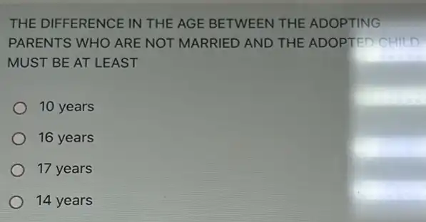 THE DIFFERENCE IN THE AGE BETWEEN THE ADOPTING
PARENTS WHO ARE NOT MARRIED AND THE ADOPTED CHILD
MUST BE AT LEAST
10 years
16 years
17 years
14 years