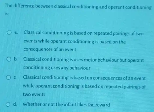 The difference between classical conditioning and operant conditioning
is:
a. Classical conditioning is based on repeated pairings of two
events while operant conditioning is based on the
consequences of an event
b. Classical conditioning is uses motor behaviour but operant
conditioning uses any behaviour
C. Classical conditioning is based on consequences of an event
while operant conditioning is based on repeated pairings of
two events
d. Whether or not the infant likes the reward