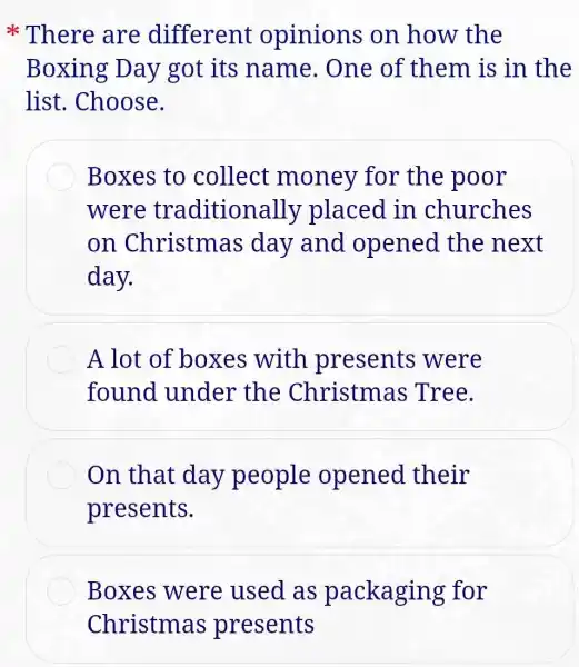 There are different opinions on how the
Boxing Day got its name.One of them is in the
list. Choose.
Boxes to collect money for the poor
were traditiona lly placed in churches
on Christmas day and opened the next
day.
A lot of boxes with presents were
found under the Christmas Tree.
On that day people opened their
presents.
Boxes were used as packaging for
Christmas presents