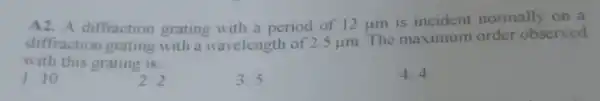 A diffraction grating with a period of 12 um is incident normally on a
diffraction grating with a wavelength of 2.5 um. The maximum order observed
with this grating is __
1. 10
2. 2
3.5
4.4