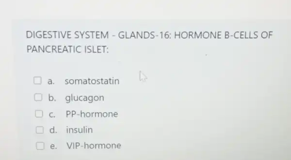 DIGESTIVE SYSTEM - GLANDS-16:HORMONE B -CELLS OF
PANCREATIC ISLET:
a somatostatin
b. glucagon
c. PP-hormone
d. insulin
e. VIP -hormone