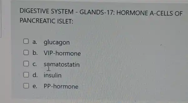 DIGESTIVE SYSTEM - GLANDS-17 : HORMONE A-CELLS OF
PANCREATIC ISLET:
a. glucagon
b. VIP -hormone
D C. sematostatin
D d. insulin
e. PP-hormone