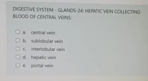 DIGESTIVE SYSTEM - GLANDS-24:HEPATIC VEIN COLLECTING
BLOOD OF CENTRAL VEINS:
a. central vein
b. sublobular vein
c. interlobular vein
d. hepatic vein
e. portal vein