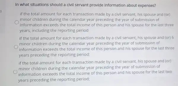 d
In what situations should a civil servant provide information about expenses?
if the total amount for each transaction made by a civil servant his spouse and (or)
minor children during the calendar year preceding the year of submission of
information exceeds the total income of this person and his spouse for the last three
years, including the reporting period
if the total amount for each transaction made by a civil servant his spouse and (or)6
minor children during the calendar year preceding the year of submission of
information exceeds the total income of this person and his spouse for the last three
years preceding the reporting period;
if the total amount for each transaction made by a civil servant, his spouse and (or)
minor children during the calendar year preceding the year of submission of
information exceeds the total income of this person and his spouse for the last two
years preceding the reporting period;