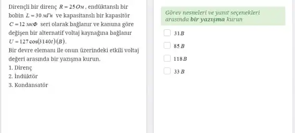 Dirençli bir direnç R=25OM , endüktansli bir
bobin L=30MTH ve kapasitansli bir kapasitor
C=12.MKPhi  seri olarak bağlanir ve kanuna gòre
değisen bir alternatif voltaj kaynagma baglanlr
U=127cos(3140t)(B)
Bir devre elemanu ile onun ủzerindeki etkili voltaj
degeri arasinda bir yazişma kurun.
1. Direng
2. Indiiktor
3. Kondansator
Gõrev nesneleri ve yanut secenekleri
arasinda bir yazişma kurun
31B
85 B
118B
33 B