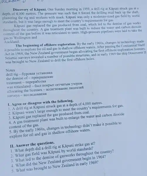 Discovery of Kãpuni.One Sunday morning in 1959, a drill rig at Kǎpuni struck gas at a
depth of 4,000 metres. The pressure was such that it forced the drilling mud back up the shaft,
plastering the rig and workers with muck Kãpuni was only a moderate-sized gas field by world
standards, but it was large enough to meet the country's requirements for gas.
Kāpuni gas replaced the gas produced from coal which led to the demise of gas works
throughout the country A gas treatment plant was built to reduce the water and carbon dioxide
content of the gas before it was reticulated I to users. High-pressure pipelines were laid to take the
gas to Wellington and
Auckland.
The beginning of offshore exploration. By the early 1960s, changes in technology made
it possible to explore for oil and gas in shallow offshore waters After passing the Continental Shelf
Act in 1964, the New Zealand government began allocating the first offshore exploration licenses.
Seismic surveys revealed a number of possible structures, and in early 1969 the ship Discoverer . II
was brought to New Zealand to drill the first offshore holes.
drill rig-6ypoBas ycTaHOBKa
the demise of - npekpameHHe
treatment - nepepa6oTKa
was reticulated-6bll y30poM
allocating the licenses - accHTHOBaHHe IIHIEH3HH
surveys - HCC,TezIOBaHHA
I. Agree or disagree with the following.
1. A drill rig at Kāpuni struck gas at a depth of 4,000 metres.
2. Kāpuni wasn't large enough to meet the country's requirements for gas.
3. Kãpuni gas replaced the gas produced from coal.
4. A gas treatment plant was built to enlarge the water and carbon dioxide
content of the gas.
5. By the early 1960s, changes in technology didn't make it possible to
explore for oil and gas in shallow offshore waters.
II. Answer the questions.
1. What depth did a drill rig at Kāpuni strike gas at?
2. What gas field was Kāpuni by world standards?
3. What led to the demise throughout the country?
4. What did the New Zealand government begin in 1964?
5. What was brought to New Zealand in early 1969?