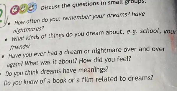 Discuss the questions in small groups.
How often do you remember your dreams? have
nightmares?
What kinds of things do you dream about ,e.g.school , your
friends?
Have you ever had a dream or nightmare over and over
again? What was it about? How did you feel?
Do you think dreams have meanings?
Do you know of a book or a film related to dreams?