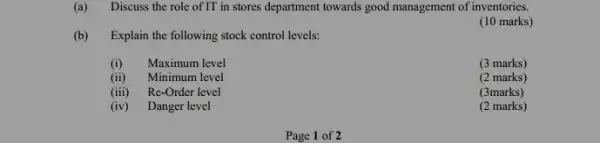 (a) Discuss the role of IT in stores department towards good management of inventories.
(10 marks)
(b) Explain the following stock control levels:
(i) Maximum level
(3 marks)
(ii) Minimum level
(2 marks)
(iii) Re-Order level
(3marks)
(iv) Danger level
(2 marks)
Page 1 of 2