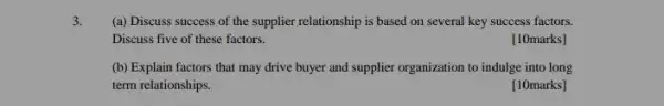 (a) Discuss success of the supplier relationship is based on several key success factors.
Discuss five of these factors.
[10marks]
(b) Explain factors that may drive buyer and supplier organization to indulge into long
term relationships.
[10marks]