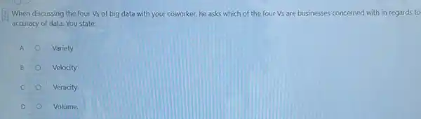 When discussing the four Vs of big data with your coworker, he asks which of the four Vs are businesses concerned with in regards to
accuracy of data. You state:
A
Variety
B
Velocity
C
Veracity
D
Volume.
