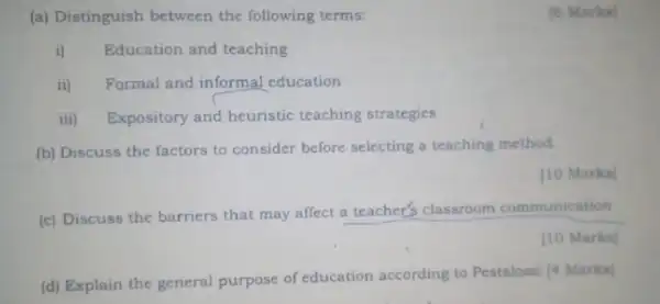 (a) Distinguish between the following terms:
[6 Marks]
i) Education and teaching
ii) Formal and informal education
iii) Expository and heuristic teaching strategies
(b) Discuss the factors to consider before selecting a teaching method.
[10 Marks]
(c) Discuss the barriers that may affect a teacher's classroom communication
[10 Marks]
(d) Explain the general purpose of education according to Pestalozai |Marks]