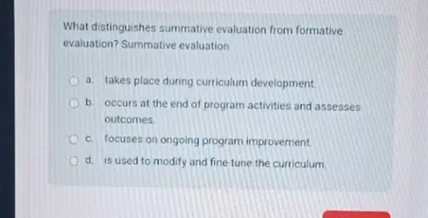 What distinguishes summative evaluation from formative
evaluation? Summative evaluation
a. takes place during curriculum development.
b. occurs at the end of program activities and assesses
outcomes
c. focuses on ongoing program improvement.
d. is used to modify and fine-tune the curriculum