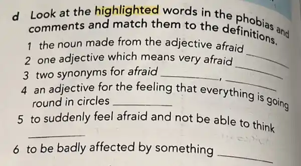 d
Look at the highlighteo words in the phobias and
comments and match them to the definitions.
1 the noun made from the adjective afraid
__
2 one adjective which means very afraid
3 two synonyms for afraid __
__
4 an adjective for
__ round in circles
the feeling that everything is
going
5 to suddenly feel afraid and not be able to think
__
6 to be badly affected by something
__