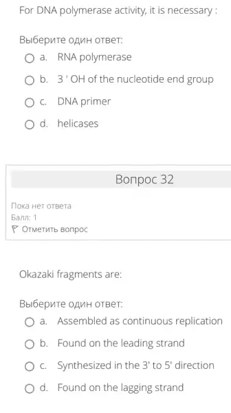 For DNA polymerase activity , it is necessary:
Bbl6epute ofuH OTBeT:
a. RNA polymerase
b. 3' OH of the nucleotide end group
c. DNA primer
d. helicases
Bonpoc 32
Okazaki fragments are:
Bbl6epuTe OANH OTBeT:
a. Assembled as continuous replication
b. Found on the leading strand
c. Synthesized in the e 3' to 5' direction 3' to 5'
d. Found on the lagging strand