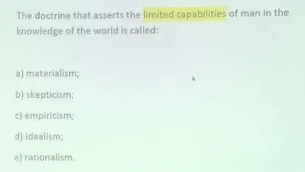 The doctrine that asserts the limited capabilities of man in the
knowledge of the world is called:
a) materialism;
b) skepticism;
c) empiricism;
d) idealism;
e) rationalism.