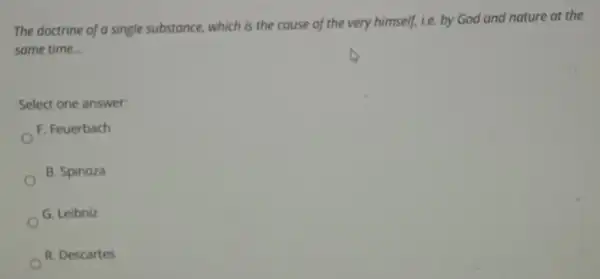The doctrine of a single substance, which is the couse of the very himself, i.e. by God and nature at the
same time __
Select one answer:
F. Feuerbach
B. Spinoza
G. Leibniz
R. Descartes