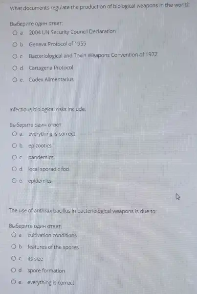 What documents regulate the production of biological weapons in the world:
Bbi6epure opuH orBer:
a. 2004 UN Security Council Declaration
b. Geneva Protocol of 1955
C. Bacteriological and Toxin Weapons Convention of 1972
d. Cartagena Protocol
e. Codex Alimentarius
Infectious biological risks include:
Bbi6epute ozuH oTBer:
a. everything is correct
b. epizootics
C. pandemics
d. local sporadic foci
e. epidemics
The use of anthra bacillus in bacteriological weapons is due to:
Bbi6epute opuHoTBer:
a. cultivation conditions
b. features of the spores
C. its size
d. spore formation
e. everything is correct