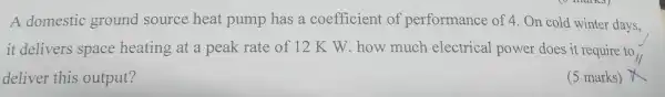 A domest ic ground source h eat pump has a coeffi cient of pel forman e of 4. Or cold winter days,
it delivers space heating at a pea k rate of 12K W . ho w much electr ical powe r does it require to
deliver this output?
(5 marks)