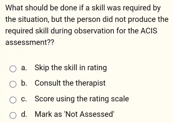 What should be done if a skill was required by
the situation, but the person did not produce the
required skill during observation I for the ACIS
assessment??
a. Skip the skill in rating
b. Consult the therapist
c. Score using the rating scale
d. Mark as'Not Assessed'