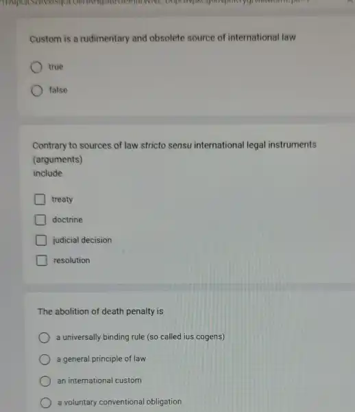 DOPEINDRE
Custom is a rudimentary and obsolete source of international law
true
false
Contrary to sources of law stricto sensu international legal instruments
(arguments)
include
treaty
doctrine
judicial decision
resolution
The abolition of death penalty is
a universally binding rule (so called ius cogens)
a general principle of law
an international custom
a voluntary conventional obligation