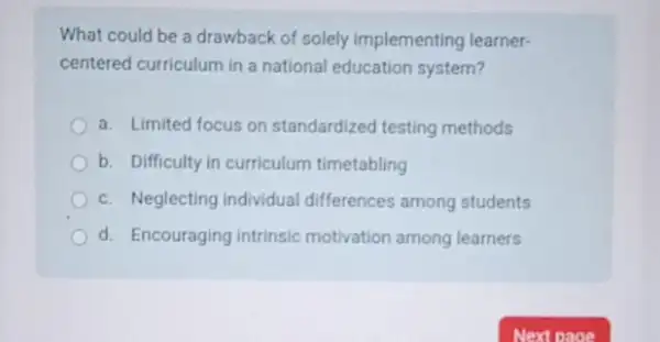 What could be a drawback of solely implementing learner-
centered curriculum in a national education system?
a. Limited focus on standardized testing methods
b. Difficulty in curriculum timetabling
c. Neglecting individual differences among students
d. Encouraging intrinsic motivation among learners