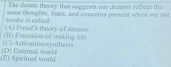 The dream theory that suggests our dreams reflect the
same thoughts , fears, and concerns present when we are
awake is called:
(A) Freud's theory of dreams
(B) Extension of waking life
(C) Activation -synthesis
(D) External world
(E) Spiritual world