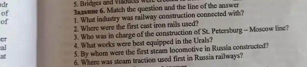 dr
of
of
er
5 .Bridges and viaducls were crow
3aname 6 . Match the question and the line of the answer
1. What industry was railway construction connected with?
2 .Where were the first cast iron rails used?
3.Who was in charge of the construction of St . Petersburg Moscow line?
4.What works were best equipped in the Urals?
5. By whom were the first steam locomotive in Russia constructed?
6 .Where was steam traction used first in Russia railways?