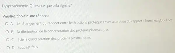 Dysprotéinémie, Qu'est-ce que cela signifie?
Veuillez choisir une réponse:
A. le changement du rapport entre les fractions protéiques avec altération du rapport albumines/globulines
B. la diminution de la concentration des proteins plasmatiques
C. Ide la concentration des proteins plasmatiques
D. tout est faux