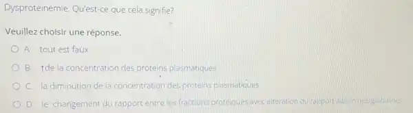 Dysprotéinémie Qu'est-ce que cela signifie?
Veuillez choisir une réponse.
A. tout est faux
B. Tdela concentration des proteins plasmatiques
C. la diminution de la concentration des protens plasmatiques
D. le changement du rapport entre les fractions proteques avec altération du rapport