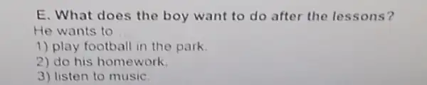 E. What does the boy want to do after the lessons?
He wants to __
1) play football in the park
2) do his homework.
3) listen to music