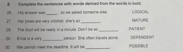 E Complete the sentences with words derived from the words in bold.
26. His answer was __ , so we asked someone else.
LOGICAL
27. Her jokes are very childish. she's so __
MATURE
28. The food will be ready in a minute. Don't be so __
PATIENT
29. Erica is a very __ person. She often travels alone.
DEPENDENT
30. We cannot meet the deadline. It will be __
POSSIBLE