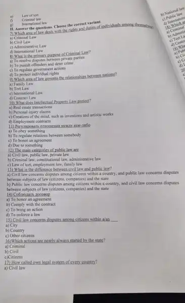 e) Law of tort
f) Criminal law
g)
International law
11. Answer the questions. Choose the correct variant.
7) Which area of law deals with the rights and duties of individuals among themselves?
a) Criminal Law
b) Civil Law
c) Administrative Law
d) International Law
8) What is the primary purpose of Criminal Law?
a) To resolve disputes between private parties
b) To punish offenders and deter crime
c) To regulate government actions
d) To protect individual rights
9) Which area of law governs the relationships between nations?
a) Family Law
b) Tort Law
c) International Law
d) Contract Law
10) What does Intellectual Property Law protect?
a) Real estate transactions
b) Personal injury claims
c) Creations of the mind, such as inventions and artistic works
d) Employment contracts
11) PeryumpoBarb OTHOMERMS Mexily KeM-JIHOO
a) To obey something
b) To regulate relations between somebody
c) To honor an agreement
d) Due to something
12) The main categories of public law are
a) Civil law, public law, private law
b) Criminal law, constitution al law, administrative law
c) Law of tort, employment law, family law
13) What is the between civil law and public law?
b) National law
b) Public law
d) Internation
18 Which as
18) Criminal
a) Civil law concerns disputes among citizens within a country, and public law concerns disputes
between subjects of law (citizens, companies) and the state
b) Public law concerns disputes among citizens within a country, and civil law concerns disputes
between subjects of law (citizens, companies) and the state
14) Co6mozaTb HoroBop
a) To honor an agreement
b) Comply with the contract
c) To bring an action
d) To enforce a law
15) Civil law concerns disputes among citizens within a/an __
a) City
b) Country
c) Other citizens
16)Which actions are nearly always started by the state?
a) Criminal
b) Civil
c)Citizens
17) How called own legal system of every country?
a) Civil law