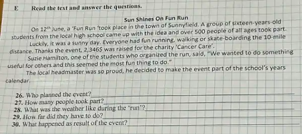 E Read the text and answer the questions.
Sun Shines On Fun Run
On 12^th
June, a 'Fun Run 'took place in the town of Sunnyfield. A group of sixteen-years-old
students from the local high school came up with the idea and over 500 people of all ages took part.
Luckily, it was a sunny day. Everyone had fun running, walking or skate boarding the 10-mile
distance. Thanks the event,2,346 was raised for the charity 'Cancer Care'.
Suzie Hamilton, one of the students who organized the run, said, "We wanted to
do something
useful for others and this seemed the most fun thing to do so
The local headmaster was so proud, he decideo to make the event part of the school's years
calendar
27. How many people took part?
28. What was the weather like during the 'run'?
29. How far did they have to do?
30. What happened as result of the event?