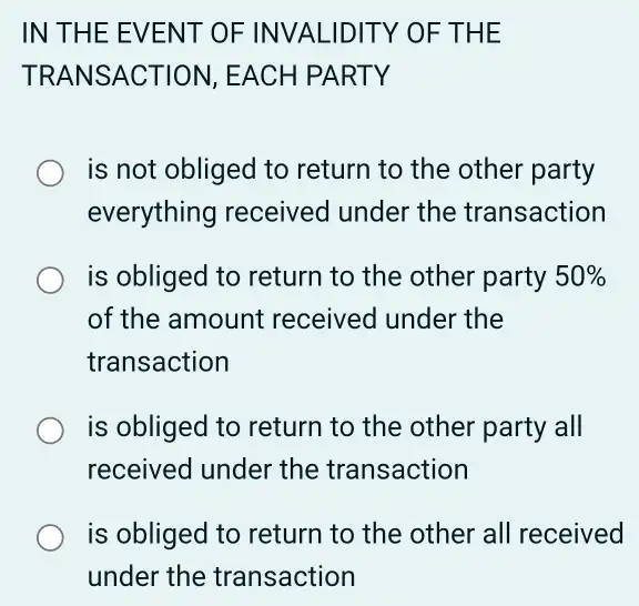 IN THE E VENT OF INVALIDIT Y OF TH E
TRANSACTION , EACH PARTY
is not obliged to return to the other party
everything received under the transaction
is obliged to return to the other party 50% 
of the amount received under the
transaction
is obliged to return to the other party all
received under the transaction
is obliged to return to the other all received