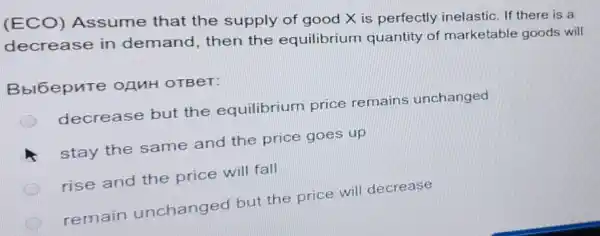 (ECO) Assume that the supply of good X is perfectly inelastic. If there is a
decrease in demand, then the equilibrium quantity of marketable goods will
Bbl6epute OAMH OTBeT:
decrease but the equilibrium price remains unchanged
stay the same and the price goes up
rise and the price will fall
remain unchanged but the price will decrease