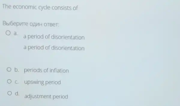 The economic cycle consists of
Bbl6epnte oAMH OTBeT:
a.
a period of disorientation
a period of disorientation
b. periods of inflation
c. upswing period
d.
adjustment period