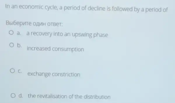 In an economic cycle,a period of decline is followed by a period of
Bbl6epnTe OAMH OTBeT:
a. a recovery into an upswing phase
b. increased consumption
C.
exchange constriction
d. the revitalisation of the distribution