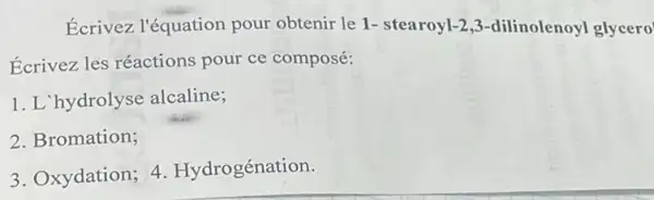 Ecrivez l'équation pour obtenir le 1-stearoyl-2,-dilinolenoyl glycero
Ecrivez les réactions pour ce composé:
1. L'hydrolyse alcaline;
2. Bromation;
3. Oxydation; 4 Hydrogénation.