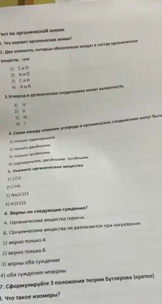 ect no opranwecko& xummn
1. Uro kaysaer oprawwweckan Mumma?
1. Apa anewekra, woropole o6saarenowo BXOART B cocras O prann YECKM ()C.
BeuectB, - 310
1) Cm o
2) Huo
3) CuH
4) HuN
3.VtnepoA B opranweckw x coe a envirox nme er Ba new HOCT b
1) IV
2) II
3) III
4) 1
ryr 6b IT
4. Consw Meway aromamn yrnepopa B op ranw
MeCH wx co rea
1) Tonbko opuwapNbiMM
2) Tonbko AnoithbiMM
3) ronbko rpoilibimn
5. Ykawwwre opranweckoe Beuecreo
1) CO2
2) CH4
3) Na2CO3
4) H2CO3
6. BepHbl nu cneayoume cymkaenna?
A. Opranivecxxxe BeujecTBa roplow.
5. Opranweckne seujecrea He pa3naralorca npw karpesaHMM.
1) BepHO TO/IbKO A
2) BepHO TO/IbKO 5
3) sepHbi o6a CyMpeHMA
(4) o6a cywaenua HeBepHbi
D. Cpopmymmpyire 3 nonomenwa reopun 5yrneposa (kparko)
b. 4ro rakoe 430Mepbl?