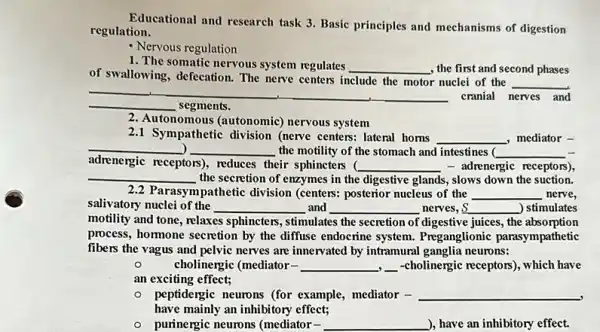 Educational and research task 3. Basic principles and mechanisms of digestion
regulation.
Nervous regulation
1. The somatic nervous system regulates __ , the first and second phases
of swallowing, defecation. The nerve centers include the motor nuclei of the
__
__ segments.
cranial nerves and
2. Autonomous (autonomic)nervous system
2.1 Sympathetic division (nerve centers: lateral homs
__ ,mediator -
__ __ the motility of the stomach and intestines ( __
adrenergic receptors), reduces their sphincters (
__ - adrenergic receptors),
__ the secretion of enzymes in the digestive glands , slows down the suction.
2.2 Parasympathetic division (centers: posterior nucleus of the __ nerve,
salivatory nuclei of the __ and __ nerves, S __ ) stimulates
motility and tone, relaxes sphincters, stimulates the secretion of digestive juices , the absorption
process, hormone secretion by the diffuse endocrine system.Preganglionic parasympathetic
fibers the vagus and pelvic nerves are innervated by intramural ganglia neurons:
o	cholinergic (mediator- __ ,-cholinergic receptors), which have
an exciting effect;
- peptidergic neurons (for example, mediator - __
.
have mainly an inhibitory effect;
- purinergic neurons (mediator . __ ), have an inhibitory effect.