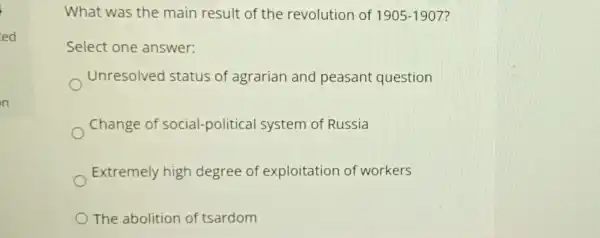 ed
What was the main result of the revolution of 1905-1907
Select one answer:
Unresolved I status of agrarian and peasant question
Change of social-political system of Russia
Extremely high degree of exploitation of workers
The abolition of tsardom