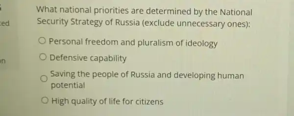 ed
What national priorities are determined by the National
Security Strategy of Russia (exclude unnecessary ones):
Personal freedom and pluralism of ideology
Defensive capability
Saving the people of Russia and developing human
potential
High quality of life for citizens