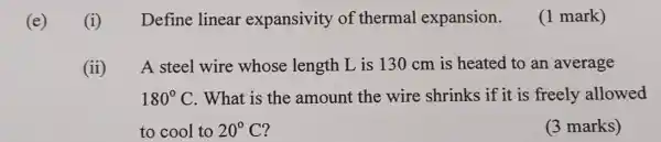 (e)
(i)
Define linear expansivity of thermal expansion.
(1 mark)
(ii) A steel wire whose length L is 130 cm is heated to an average
180^circ C .What is the amount the wire shrinks if it is freely allowed
to cool to 20^circ C
(3 marks)