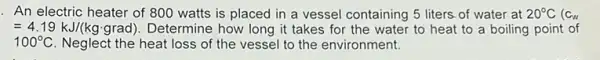 An electric heater of 800 watts is placed in a vessel containing 5 liters-of water at 20^circ C (C_(w)
=4.19kJ/(kgcdot grad) Determine how long it takes for the water to heat to a boiling point of
100^circ C Neglect the heat loss of the vessel to the environment.